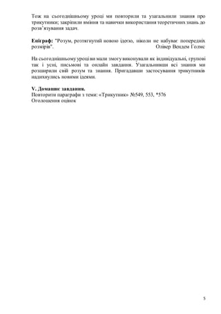 5
Тож на сьогоднішньому уроці ми повторили та узагальнили знання про
трикутники; закріпили вміння та навички використання теоретичнихзнань до
розв’язування задач.
Епіграф: "Розум, розтягнутий новою ідеєю, ніколи не набуває попередніх
розмірів". Олівер Вендем Голмс
На сьогоднішньомууроціви мали змогувиконували як індивідуальні, групові
так і усні, письмові та онлайн завдання. Узагальнивши всі знання ми
розширили свій розум та знання. Пригадавши застосування трикутників
надихнулись новими ідеями.
V. Домашнє завдання.
Повторити параграфи з теми: «Трикутник» №549, 553, *576
Оголошення оцінок
 