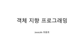 객체 지향 프로그래밍
Javacafe 최용호
 
