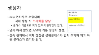 생성자
• new 연산자로 호출되며,
객체 생성 시 초기화를 담당.
• 클래스 이름으로 되어 있고 리턴타입이 없다.
• 명시 하지 않으면 JVM이 기본 생성자 생성.
• 상속 관계에서 객체 생성은 상위클래스가 먼저 초기화 되고 하
위 클래스가 초기화 된다.
class 자동차 {
String name;
public void 시동켜기() {
}
}
public 자동차() {
}
 
