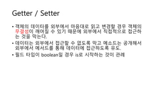 Getter / Setter
• 객체의 데이터를 외부에서 마음대로 읽고 변경할 경우 객체의
무결성이 깨어질 수 있기 때문에 외부에서 직접적으로 접근하
는 것을 막는다.
• 데이터는 외부에서 접근할 수 없도록 막고 메소드는 공개해서
외부에서 메서드를 통해 데이터에 접근하도록 유도.
• 필드 타입이 boolean일 경우 is로 시작하는 것이 관례
 