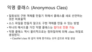 익명 클래스 (Anonymous Class)
• 일회성의 구현 객체를 만들기 위해서 클래스를 새로 선언하는
것은 비효율적
• 소스 파일을 만들지 않고도 구현 객체를 만들 수 있는 방법
• 하나의 메서드를 가진 익명 클래스는 람다로 전환 가능
• 익명 클래스 역시 물리적으로는 컴파일러에 의해 .class 파일로
생성된다.
• Classfile1.class 와 같이 뒤에 증가되는 숫자 값으로 파일 생성
 
