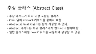 추상 클래스 (Abstract Class)
• 추상 메서드가 하나 이상 포함된 클래스
• Class 앞에 abstract 키워드를 붙여서 표현
• Abstract와 final 키워드는 함께 사용할 수 없다.
• Abstract 메서드는 하위 클래스에서 반드시 구현해야 함
• 일반 클래스처럼 new 키워드를 사용하여 생성할 수 없음.
 