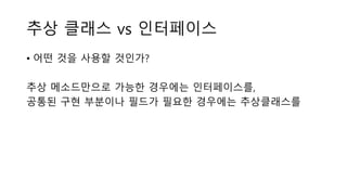추상 클래스 vs 인터페이스
• 어떤 것을 사용할 것인가?
추상 메소드만으로 가능한 경우에는 인터페이스를,
공통된 구현 부분이나 필드가 필요한 경우에는 추상클래스를
 