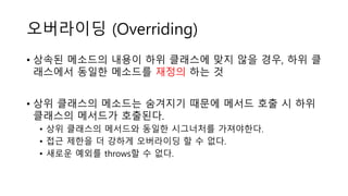 오버라이딩 (Overriding)
• 상속된 메소드의 내용이 하위 클래스에 맞지 않을 경우, 하위 클
래스에서 동일한 메소드를 재정의 하는 것
• 상위 클래스의 메소드는 숨겨지기 때문에 메서드 호출 시 하위
클래스의 메서드가 호출된다.
• 상위 클래스의 메서드와 동일한 시그너처를 가져야한다.
• 접근 제한을 더 강하게 오버라이딩 할 수 없다.
• 새로운 예외를 throws할 수 없다.
 