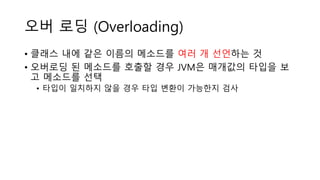 오버 로딩 (Overloading)
• 클래스 내에 같은 이름의 메소드를 여러 개 선언하는 것
• 오버로딩 된 메소드를 호출할 경우 JVM은 매개값의 타입을 보
고 메소드를 선택
• 타입이 일치하지 않을 경우 타입 변환이 가능한지 검사
 