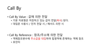 Call By
• Call By Value : 값에 의한 전달
• 기본 자료형은 저장하고 있는 값이 전달(복사) 된다.
• 대입문 사용시 / 인자 전달 시 / 메서드 리턴 시
• Call By Reference : 참조/주소에 의한 전달
• 객체참조변수에 주소값을 대입하여 힙영역에 존재하는 객체 참조
• 포인터
 