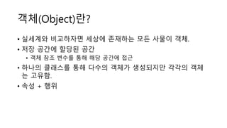 객체(Object)란?
• 실세계와 비교하자면 세상에 존재하는 모든 사물이 객체.
• 저장 공간에 할당된 공간
• 객체 참조 변수를 통해 해당 공간에 접근
• 하나의 클래스를 통해 다수의 객체가 생성되지만 각각의 객체
는 고유함.
• 속성 + 행위
 