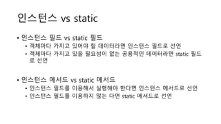 인스턴스 vs static
• 인스턴스 필드 vs static 필드
• 객체마다 가지고 있어야 할 데이터라면 인스턴스 필드로 선언
• 객체마다 가지고 있을 필요성이 없는 공용적인 데이터라면 static 필드
로 선언
• 인스턴스 메서드 vs static 메서드
• 인스턴스 필드를 이용해서 실행해야 한다면 인스턴스 메서드로 선언
• 인스턴스 필드를 이용하지 않는 다면 static 메서드로 선언
 