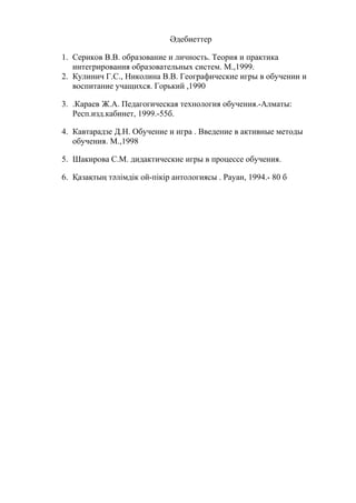 Әдебиеттер
1. Сериков В.В. образование и личность. Теория и практика
интегрирования образовательных систем. М.,1999.
2. Кулинич Г.С., Николина В.В. Географические игры в обучении и
воспитание учащихся. Горький ,1990
3. .Караев Ж.А. Педагогическая технология обучения.-Алматы:
Респ.изд.кабинет, 1999.-55б.
4. Кавтарадзе Д.Н. Обучение и игра . Введение в активные методы
обучения. М.,1998
5. Шакирова С.М. дидактические игры в процессе обучения.
6. Қазақтың тәлімдік ой-пікір антологиясы . Рауан, 1994.- 80 б
 