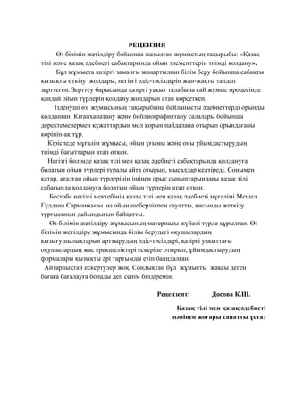 РЕЦЕНЗИЯ
Өз білімін жетілдіру бойынша жазылған жұмыстың тақырыбы: «Қазақ
тілі және қазақ әдебиеті сабақтарында ойын элементтерін тиімді қолдану».
Бұл жұмыста қазіргі заманғы жаңартылған білім беру бойынша сабақты
қызықты өткізу жолдары, негізгі әдіс-тәсілдерін жан-жақты талдап
зерттеген. Зерттеу барысында қазіргі уақыт талабына сай жұмыс процесінде
қандай ойын түрлерін қолдану жолдарын атап көрсеткен.
Ізденуші өз жұмысының тақырыбына байланысты әдебиеттерді орынды
қолданған. Кітапханатану және библиографиятану салалары бойынша
деректемелермен құжаттардың мол қорын пайдалана отырып орындағаны
көрініп-ақ тұр.
Кіріспеде мұғалім жұмысы, ойын ұғымы және оны ұйымдастырудың
тиімді бағыттарын атап өткен.
Негізгі бөлімде қазақ тілі мен қазақ әдебиеті сабақтарында қолдануға
болатын ойын түрлері туралы айта отырып, мысалдар келтіреді. Сонымен
қатар, аталған ойын түрлерінің ішінен орыс сыныптарындағы қазақ тілі
сабағында қолдануға болатын ойын түрлерін атап өткен.
Бестөбе негізгі мектебінің қазақ тілі мен қазақ әдебиеті мұғалімі Мешел
Гүлдана Сарманқызы өз ойын шеберлікпен сауатты, қисынды жеткізу
тұрғысынан дайындығын байқатты.
Өз білімін жетілдіру жұмысының материалы жүйелі түрде құрылған. Өз
білімін жетілдіру жұмысында білім берудегі оқушылардың
қызығушылықтарын арттырудың әдіс-тәсілдері, қазіргі уақыттағы
оқушылардың жас ерекшеліктері ескеріле отырып, ұйымдастырудың
формалары қызықты әрі тартымды етіп баяндалған.
Айтарлықтай ескертулер жоқ. Сондықтан бұл жұмысты жақсы деген
бағаға бағалауға болады деп сенім білдіремін.
Рецензент: Досова К.Ш.
Қазақ тілі мен қазақ әдебиеті
пәнінен жоғары санатты ұстаз
 