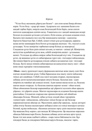 Кіріспе
"Ұстаз болу жалықпас,үйретуден балаға" - деп атам қазақ бекер айтпаса
керек. Ұстаз болу - ауыр әрі ғажап. Ауырлығы сол: қаншама балаға ата-
анадай тәрбие беріп, өмірлік азық болатындай білім беріп, саған сенген
көптеген адамдардың сенімін ақтау. Ғажаптығы сол: қандай мамандық иелері
болсын ең алдымен ұстаздан үлгі,өнеге, білім алады, ұстаздың алдынан өтеді.
Қызығы мен шыжығы мол осы бір мамандықты меңгеру - адамзатқа
берілетін бақыттың бірі. Себебі, кешегі өткен ұлы ұстаздардың, қараңғы
қазақ көгіне шамшырақ бола білген ұстаздардың жалғасы - біз, тәуелсіз елдің
ұстаздары. Ұстаз шәкіртіне тәрбиемен қатар білімді де меңгертеді.
Сондықтан ұстаз бала үшін екінші ата-ана, ал мектеп - екінші үй. Шәкіртінің
жетістігіне қуанбайтын ұстаз жоқ, себебі шәкіртінің жеңісі - ұстазының
жемісі. Ұстаздың әр сабағы өмірде сабақ болатындай өтуі тиіс. Сондықтан әр
ұстаз, әр жаңашыл ұстаз өз сабақтарында түрлі әдіс- тәсілдерді пайдаланады.
Әр пәннен беретін ұстаздардың өзіндік сабақта қолданатын әдіс- тәсілдері
болады. Бүгін менде өзімнің сабақтарымда қолданылатын оқыту әдісі - ойын
және оның түрлеріне тоқталмақшымын.
Ойын - оқыту үрдісіндегі оқыту формасына жататын және оқыту әдісі бола
алатын дидактикалық ұғым. Сабақ барысында осы оқыту әдісін пайдалану
тиімді деп санаймын. Себебі осы әдісті қолдана отырып, оқушылардың
сабаққа деген қызығушылықтарын оятуға болады. Балалық шақ - адам
өмірінің ең ғажайып әрі алаңсыз кезеңі. Адам қанша жасқа келсе де, балалық
шағын аңсап отырады. Ал балалық шақтың керемет кезеңі - ойын кезеңі.
Ойын ойнағаннан балалар шаршамайды әрі үйренгісі келгенін ойын арқылы
үйренсе, тез үйреніп алады. Мектеп оқушылары ең алдымен балалар екенін
ұмытпайық. Сондықтан олардың жас ерекшеліктеріне сай ойнайтын
ойындары болады. Мінекей, сабақ үстінде сондай ойын түрлерінің
элементтерін пайдалансақ, сабағымыз тиімді болар еді әрі балалар
шаршағыштықтан айығар еді. Мұғалімнің дәрісі,бір сарынды, күнде дәстүрлі
сабақ өткізу баланы жалықтырып жібереді және сол пәнді меңгеруге ынтасы
болмай, құлқы жойылады. «Баланың ынтасын тарту үшін оқылатын нәрседе
бір жаңалық болу керек»,-деп жазады Ж.Аймауытов. Әр оқылатын нәрсемен
ойынды байланыстыра білсек, баланың сабаққа деген ынтасы арта түседі.
Қазақ тілі мен қазақ әдебиеті сабағы - өзара тығыз байланысты пән. Бұл
пәндерді басқа да пәндермен байланыстыруға болады, мысалы: тарих,
 