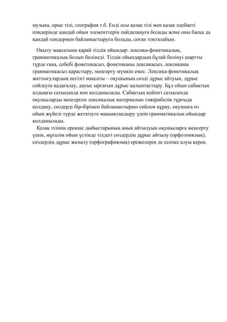 музыка, орыс тілі, география т.б. Енді осы қазақ тілі мен қазақ әдебиеті
пәндерінде қандай ойын элементтерін пайдалануға болады және оны басқа да
қандай пәндермен байланыстыруға болады, соған тоқталайын.
Оқыту мақсатына қарай тілдік ойындар: лексика-фонетикалық,
грамматикалық болып бөлінеді. Тілдік ойындардың бұлай бөлінуі шартты
түрде ғана, себебі фонетикасыз, фонетиканы лексикасыз, лексиканы
грамматикасыз қарастыру, меңгерту мүмкін емес. Лексика-фонетикалық
жаттығулардың негізгі мақсаты – оқушының сөзді дұрыс айтуын, дұрыс
сөйлеуін қадағалау, дауыс ырғағын дұрыс қалыптастыру. Бұл ойын сабақтың
алдыңғы сатысында көп қолданылады. Сабақтың кейінгі сатысында
оқушыларды меңгерген лексикалық материалын тәжірибелік тұрғыда
қолдану, сөздерді бір-бірімен байланыстырып сөйлем құрау, оқушыға өз
ойын жүйелі түрде жеткізуге машықтандыру үшін грамматикалық ойындар
қолданылады.
Қазақ тілінің ерекше дыбыстарының анық айтылуын оқушыларға меңгерту
үшін, мұғалім ойын үстінде тілдегі сөздердің дұрыс айтылу (орфоэпиялық),
сөздердің дұрыс жазылу (орфографиялық) ережелерін де есепке алуы керек.
 