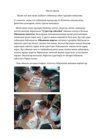 Негізгі бөлім
Қазақ тілі мен қазақ әдебиеті сабағында ойын түрлерін пайдалану
5- сыныпта қазақ тілі сабағында оқушылар тіл білімінің лексика және
фонетика салаларын, мәтін туралы меңгереді.
Мәтін және оның түрлерін (баяндау мәтіні, сипаттау мәтіні, пайымдау
мәтіні) меңгеру барысында "Суреттер сөйлейді" ойынын өткізуге болады.
Ойынның мақсаты: балалардың шығармашылыққа қызығушылықтарын,
танымдық қасиеттерін ояту. Суретті жақсы көрмейтін бала жоқ. Бұл әрі сурет
сабағымен байланысты. Ойынның шарты: мәтіннің түрлеріне байланысты
мұғалім суреттер әкеліп, тақтаға іліп қояды. Белгілі бір уақыт ішінде балалар
суреттерді сөйлету керек, яғни суреттерге байланысты шағын мәтін құрау
керек. Бұл ойынды мен өз тәжірибемде,яғни қазақ тілінен ашық сабақтарда,
топпен жұмыс жүргізу барысында, жекелей жұмыс жүргізуде де қолданып
көрдім. Оқушылар қызығып, берілген суреттерді өз ойлары бойынша
сөйлетуге барын салды.
Осы ойынды қолдана отырып, өткізген сабағымнан қысқаша көріністер
 