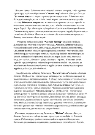 Лексика тарауы бойынша жаңа сөздерді, термин, көнерген, табу, тұрақты
тіркестерді қайталау барысында "Сақина салу" ойынын ойнатуға болады.
Ойынның мақсаты: оқушылар меңгерген тақырыптары бойынша алған
білімдерін тексеріп, қазақ тілінің сөздік қорын қаншалықты меңгергенін
тексеру. Ойынның шарты: сөз жазылып жасырылған қағазды мұғалім әр
оқушының алақанына салып шығады, қағаз кімнің алақанында қалса, сол
жауап береді. Бұл ойын түрін әрі сергіту сәті ретінде пайдалануға болады.
Сонымен қатар, орыс сыныптарында сөздікпен жұмыс жүргізу барысында да
тиімді деп ойлаймын. Мысалы, мұғалім сөздің орысшасын жасырады, ал
балалар қазақшасын айтуы керек.
Фонетика тарауы бойынша "Адасқан әріптер" ойынын ойнатып,
дыбыстар мен әріптерді меңгертуге болады. Ойынның мақсаты: қазақ
тіліндегі қырық екі әріпті, дыбыстарды, үндестік заңдылығын меңгерту.
Ойынның шарты: мұғалім орындары ауысып кеткен әріптер жазылған
карточкаларды оқушыларға таратып, оқушылар адасқан әріптерді орнына
қойып, сөздерді айтылуы және жазылуына қарай бөліп айту. Мысалы:
н,қ,ұ,л,ы - құлын. Айтылуы- құлұн, жазылуы - құлын.. Сонымен қатар,
мұғалім мұндай бірнеше сөздерді карточкаларға жазбай - ақ, тақтаға да
жазып қоюға болады және бұл ойын түрін үлгерімі нашар оқушылармен
жүргізсе де болады деп ойлаймын.
Морфологияны қайталау барысында "Тоғызқұмалақ" ойынын ойнатуға
болады. Морфология - сөз таптарын қарастыратын тіл білімінің саласы, ал
қазақ тілінде сөз таптарының саны - 9. Әр сөз табын оқыту ретімен белгілеп,
яғни бірден тоғызға дейінгі сандарды пайдаланып, тасты лақтырып, түскен
сан бойынша сөз табына сипаттама беру. Ойынның мақсаты: тоғыз сөз
таптарын меңгертіп, ұлттық ойынымыз "Тоғызқұмалақты" қайтадан жаңа
қырынан жандандыру. Ойынның шарты: Морфология - сөз таптарын
қарастыратын тіл білімінің саласы, ал қазақ тілінде сөз таптарының саны - 9.
Әр сөз табын оқыту ретімен белгілеп, яғни бірден тоғызға дейінгі сандарды
пайдаланып, тасты лақтырып, түскен сан бойынша сөз табына сипаттама
беру. Мысалы: тасты лақтыру барысында үш және төрт түссін. Балалар реті
бойынша үшінші мен төртінші сөз табының ережесін талдап,тіпті салыстыру
мақсатында венн диаграммасына салуға болады.
Синтаксис тарауын меңгерту барысында "Пойыз" ойынын ойнатуға
болады. Синтаксис - сөйлем мен сөз тіркестерін зерттейтін тіл білімінің
саласы. Сөйлем құрау үшін қатысатын сөйлем мүшелері баяндауыш,
бастауыш, толықтауыш, анықтауыш, пысықтауыш екенін бәріміз білеміз.
 