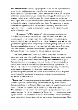 Ойынның мақсаты: сөйлем құрау барысында бес сөйлем мүшесінің ойды
анық жеткізу үшін қажет және оны пойыздың вагондары сияқты
тіркестіріп,бір - бірімен байланыстырып, ойдың нақтылығын жеткізу үшін
сөйлемнің қаншалықты қызмет атқаратынын ұқтыру. Ойынның шарты:
мұғалім сөйлем құрау үшін берілетін бес сөйлем мүшесінен пойыздың
вагондарын жасап, ойдың нақтылығын анықтау мақсатында сөздерді орнына
қойып, сөйлем құрау. Мысалы: пойыздың басын бастауыш деп, ал қалған
сөйлем мүшелерін пойыздың вагондары деп тіркестіру арқылы сөйлем
құрастыру немесе сөздерді пойыздың вагондары сияқты тіркестіріп, сөз
тіркестерін құрастыру.
"Кім тапқыр?", "Кім жылдам?" ойындарын өткен тақырыптар
бойынша қайталау барысында ойнатуға болады. Ойынның мақсаты:
оқушылардың өткен тақырыптар бойынша білімдерін тексере отырып,
жылдам ойлауға, жылдам жауап беруге үйрету. Ойынның шарты: мұғалім
үйден қайталауға арналған тақырыптар бойынша сұрақтар дайындап әкеліп,
берілген уақыт ішінде сұрақтарға кім жылдам әрі дұрыс жауап берді соны
бақылап, бағалау. Керісінше, мұғалім қайталауға арналған тақырыптар
бойынша белгілі уақыт ішінде бір - біріне сұрақтар жасырады.
"Мен саған, сен маған" ойынын да өтілген тақырыпқа байланысты
сұрақтар құрау үшін ойнатуға болады. Ойынның мақсаты: жұппен жұмыс
жасауға үйрету және ой ұшқырлығын тексеру. Ойынның шарты: үйге
берілген тақырып немесе ереже бойынша белгілі бір уақыт ішінде бірге
отыратын парталас оқушылар бір - біріне қарап, сұрақтарын қояды. Осы
арқылы бір - бірімен сөйлеспейтін, араласпайтын оқушылар тіл табысып,
коммуникативтік құзіреттілікті де дамытуға болады және ой
ұшқырлықтарының қаншалықты жақсы екенін аңғаруға болады. Сұраққа
жауап берушінің қаншалықты тақырыпты меңгергенін, қаншалықты
түсінгенін де көруге болады.
"Бетпе - бет" ойынын өткен тақырыптарды қайталау мақсатында ойнатуға
болады. Бұл ойын түрін қайталау сабақтарында, үй жұмысын тексеру
барысында ойнатуға да болады. Ойынның мақсаты: жұрт алдында ұялмай
ашық сұқбаттасуға үйрету және өз ойын дәл жеткізе білуге үйрету.
Ойынның шарты: сыныпты үш топқа бөліп, бір оқушыны жүргізуші етіп
сайлап аламыз. Үш топтан үш оқушыны "Бетпе- бет " студиясына шақырып,
сұқбат аламыз. Үш топтан келген оқушы өзге топтардан келген қонақтарға
алма - кезек сұрақ қояды. Ал жүргізуші жауаптарын бағалап отырады. Ойын
 