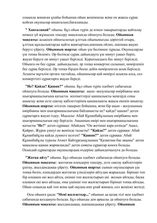 соңында жинаған ұпайы бойынша ойын жеңімпазы және ең жақсы сұрақ
қойған оқушылар анықталып,бағаланады.
" Ханталапай" ойыны. Бұл ойын түрін де өткен тақырыптарды қайталау
немесе үй жұмысын тексеру мақсатында ойнатуға болады. Ойынның
мақсаты: асықпен ойнатылатын ұлттық ойынымызды дәріптей отыра,
ұлттық құндылықтарды қайта жаңғыртып,шапшаң ойлап, шапшаң жауап
беруге үйрету. Ойынның шарты: ойын үш бөлімнен тұрады. Оқушыларды
үш топқа бөлеміз. Әр бөлімде сұрақ дайындауға үш минут уақыт беріп,
жауап беруге он минут уақыт беріледі. Қорытындыға бес минут беріледі.
Ойынға он бес сұрақ дайындылып, әр топқа конвертке салынып, нөмірленіп
бес сұрақ беріледі. Әр топқа бірден беске дейін нөмірленген асық беріледі.
Асықты мұғалім ортаға тастайды, ойыншылар қай нөмірлі асықты алса, сол
конверттегі сұрақтарға жауап береді.
"Не? Қайда? Қашан?" ойыны. Бұл ойын түрін әдебиет сабағында
ойнатуға болады. Ойынның мақсаты: ақын -жазушылар өмірбаяны мен
шығармашылығына қатысты мәліметтерді қаншалықты меңгерді соны
анықтау және есте сақтау қабілеттерінің қаншалықты жақсы екенін анықтау.
Ойынның шарты: өтілген тақырып бойынша, яғни бір ақын - жазушының
өмірбаяны мен шығармашылығына байланысты не? қайда? қашан? деген
сұрақтарға жауап іздеу. Мысалы: Абай Құнанбайұлының өмірбаяны мен
шығармашылығын оқу берілсін. Ақынның өмірі мен шығармашылығына
қатысты "Не?" деген сұраққа: Абайдың "Он жетінші қара сөзінде" Ақыл,
Қайрат, Жүрек үшеуі не жөнінде таласты? "Қайда?" деген сұраққа: Абай
Құнанбайұлы қайда дүниеге келген? "Қашан?" деген сұраққа: Абай
Құнанбайұлы туралы Ахмет Байтұрсынұлының "Қазақтың бас ақыны" деген
мақаласы қашан жарияланды? деген сияқты сұрақтар қоюға болады.
Осындай сұрақтарды оқушылардың өздеріне дайындатқызуға да болады.
"Жатқа айту" ойыны. Бұл ойынды әдебиет сабағында ойнатуға болады.
Ойынның мақсаты: жаттаған өлеңдерін тексеру, есте сақтау қабілеттерін
ұштау, жылдамдыққа үйрету. Ойынның шарты: сынып оқушыларын үш
топқа бөліп, өлеңдерден жаттаған үзінділерін айтудан жарысады. Бірінші топ
бір өлеңнен екі жол айтса, екінші топ жалғастырып екі жолын айтады, басқа
өлеңнен екі жол айтады, оны үшінші топ жалғастырып бірінші топқа айтады.
Ойын соңында қай топ және қай оқушы көп ұпай жинаса, сол жеңіске жетеді.
Осы ойынға ұқсас "Мені жалғастыр..." ойынын да қазақ тілі мен әдебиет
сабағында қолдануға болады. Бұл ойынды доп арқылы да ойнатуға болады.
Ойынның мақсаты: жылдамдыққа, шапшаңдыққа үйрету. Ойынның
 