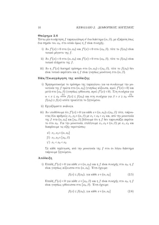 10 ΚΕΦΑΛΑΙΟ 2. ΔΙΑΦΟΡΙΚΟΣ ΛΟΓΙΣΜΟΣ
Θεώρημα 2.6
΄Εστω μία συνάρτηση f παραγωγίσιμη σ΄ ένα διάστημα (α,β), με εξαίρεση ίσως
ένα σημείο του x0, στο οποίο όμως η f είναι συνεχής.
i) Αν f′
(x) > 0 στο (α,x0) και f′
(x) < 0 στο (x0,β), τότε το f(x0) είναι
τοπικό μέγιστο της f.
ii) Αν f′
(x) < 0 στο (α,x0) και f′
(x) > 0 στο (x0,β), τότε το f(x0) είναι
τοπικό ελάχιστο της f.
iii) Αν η f′
(x) διατηρεί πρόσημο στο (α,x0) ∪ (x0,β), τότε το f(x0) δεν
είναι τοπικό ακρότατο και η f είναι γνησίως μονότονη στο (α,β).
Ιδέα/Σκιαγράφηση της απόδειξης
i) Χρησιμοποιούμε το πρόσημο της παραγώγου για να συνάγουμε την μο-
νοτονία της f πρώτα στο (α,x0] (γνησίως αύξουσα, αφού f′
(x) > 0) και
μετά στο [x0,β) (γνησίως φθίνουσα, αφού f′
(x) < 0). Στη συνέχεια για
α < x ≤ x0
f
⇒ f(x) ≤ f(x0) και στη συνέχεια για β > x ≥ x0
f
⇒
f(x0) ≥ f(x) οπότε προκύπτει το ζητούμενο.
ii) Εργαζόμαστε ανάλογα.
iii) Αν υποθέσουμε ότι f′
(x) > 0 για κάθε x ∈ (α,x0)∪(x0,β) τότε, παίρνο-
ντας δύο αριθμούς x1,x2 ∈ (α,β) με x1 < x0 < x2 και, από την μονοτονία
της f στα (α,x0] και [x0,β) βλέπουμε ότι η f δεν παρουσιάζει ακρότα-
το στο x0. Για την μονοτονία, επιλέγουμε x1,x2 ∈ (α,β) με x1,x2 και
διακρίνουμε τις εξής περιπτώσεις:
αʹ) x1,x2 ∈ (α,x0]
βʹ) x1,x2 ∈ [x0,β)
γʹ) x1 < x0 < x2
Σε κάθε περίπτωση, από την μονοτονία της f στο εν λόγω διάστημα
παίρνουμε ζητούμενο.
Απόδειξη
i) Επειδή f′
(x) > 0 για κάθε x ∈ (α,x0) και η f είναι συνεχής στο x0, η f
είναι γνησίως αύξουσσα στο (α,x0]. ΄Ετσι έχουμε:
f(x) ≤ f(x0), για κάθε x ∈ (α,x0] (2.5)
Επειδή f′
(x) < 0 για κάθε x ∈ [x0,β) και η f είναι συνεχής στο x0, η f
είναι γνησίως φθίνουσσα στο [x0,β). ΄Ετσι έχουμε:
f(x) ≤ f(x0), για κάθε x ∈ (α,x0] (2.6)
 