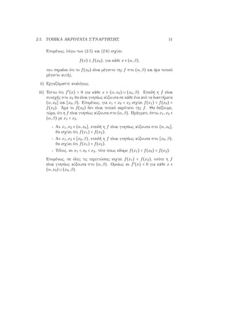 2.5. ΤΟΠΙΚΑ ΑΚΡΟΤΑΤΑ ΣΥΝΑΡΤΗΣΗΣ 11
Επομένως, λόγω των (2.5) και (2.6) ισχύει:
f(x) ≤ f(x0), για κάθε x ∈ (α,β),
που σημαίνει ότι το f(x0) είναι μέγιστο της f στο (α,β) και άρα τοπικό
μέγιστο αυτής.
ii) Εργαζόμαστε αναλόγως.
iii) ΄Εστω ότι f′
(x) > 0 για κάθε x ∈ (α,x0) ∪ (x0,β). Επειδή η f είναι
συνεχής στο x0 θα είναι γνησίως αύξουσα σε κάθε ένα από τα διαστήματα
(α,x0] και [x0,β). Επομένως, για x1 < x0 < x2 ισχύει f(x1) < f(x0) <
f(x2). ΄Αρα το f(x0) δεν είναι τοπικό ακρότατο της f. Θα δείξουμε,
τώρα, ότι η f είναι γνησίως αύξουσα στο (α,β). Πράγματι, έστω x1,x2 ∈
(α,β) με x1 < x2.
- Αν x1,x2 ∈ (α,x0], επειδή η f είναι γνησίως αύξουσα στο (α,x0],
θα ισχύει ότι f(x1) < f(x2).
- Αν x1,x2 ∈ [x0,β), επειδή η f είναι γνησίως αύξουσα στο [x0,β),
θα ισχύει ότι f(x1) < f(x2).
- Τέλος, αν x1 < x0 < x2, τότε όπως είδαμε f(x1) < f(x0) < f(x2).
Επομένως, σε όλες τις περιπτώσεις ισχύει f(x1) < f(x2), οπότε η f
είναι γνησίως αύξουσα στο (α,β). Ομοίως αν f′
(x) < 0 για κάθε x ∈
(α,x0) ∪ (x0,β).
 