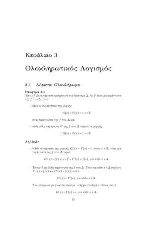 Κεφάλαιο 3
Ολοκληρωτικός Λογισμός
3.1 Αόριστο Ολοκλήρωμα
Θεώρημα 3.1
΄Εστω f μία συνάρτηση ορισμένη σε ένα διάστημα ∆, Αν F είναι μία παράγουσα
της f στο ∆, τότε
- όλες οι συναρτήσεις της μορφής
G(x) = F(x) + c, c ∈ R
είναι παράγουσες της f στο ∆ και
- κάθε άλλη παράγουσα G της f στο ∆ παίρνει τη μορφής
G(x) = F(x) + c, c ∈ R
Απόδειξη
- Κάθε συνάρτηση της μορφής G(x) = F(x) + c, όπου c ∈ R, είναι μία
παράγουσα της f στο ∆, αφού
G′
(x) = (F(x) + c)′
= F′
(x) = f(x), για κάθε x ∈ ∆.
- ΄Εστω G μία άλλη παράγουσα της f στο ∆. Τότε για κάθε x ∈ ∆ ισχύουν
F′
(x) = f(x) και G′
(x) = f(x), οπότε
G′
(x) = F′
(x), για κάθα x ∈ ∆.
΄Αρα, σύμφωνα με γνωστό πόρισμα, υπάρχει σταθερά c τέτοια, ώστε
G(x) = F(x) + c, για κάθε x ∈ ∆.
13
 