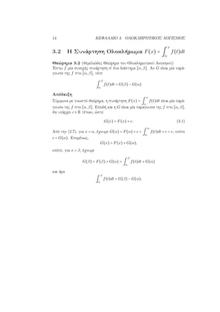 14 ΚΕΦΑΛΑΙΟ 3. ΟΛΟΚΛΗΡΩΤΙΚΟΣ ΛΟΓΙΣΜΟΣ
3.2 Η Συνάρτηση Ολοκλήρωμα F(x) = ∫
x
α
f(t)dt
Θεώρημα 3.2 (θεμελιώδες Θεώρημα του Ολοκληρωτικού Λογισμού)
΄Εστω f μία συνεχής συνάρτηση σ΄ ένα διάστημα [α,β]. Αν G είναι μία παρά-
γουσα της f στο [α,β], τότε
∫
β
α
f(t)dt = G(β) − G(α)
Απόδειξη
Σύμφωνα με γνωστό θεώρημα, η συνάρτηση F(x) = ∫
x
α
f(t)dt είναι μία παρά-
γουσα της f στο [α,β]. Επειδή και η G είναι μία παραγουσα της f στο [α,β],
θα υπάρχει c ∈ R τέτοιο, ώστε
G(x) = F(x) + c. (3.1)
Από την (2.7), για x = α, έχουμε G(α) = F(α) + c = ∫
α
α
f(t)dt + c = c, οπότε
c = G(α). Επομένως,
G(x) = F(x) + G(α),
οπότε, για x = β, έχουμε
G(β) = F(β) + G(α) = ∫
β
α
f(t)dt + G(α)
και άρα
∫
β
α
f(t)dt = G(β) − G(α).
 