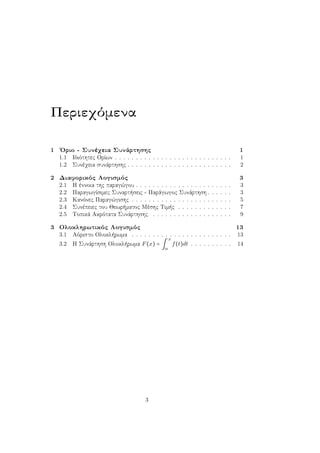 Περιεχόμενα
1 ΄Οριο - Συνέχεια Συνάρτησης 1
1.1 Ιδιότητες Ορίων . . . . . . . . . . . . . . . . . . . . . . . . . . . . 1
1.2 Συνέχεια συνάρτησης . . . . . . . . . . . . . . . . . . . . . . . . . 2
2 Διαφορικός Λογισμός 3
2.1 Η έννοια της παραγώγου . . . . . . . . . . . . . . . . . . . . . . . 3
2.2 Παραγωγίσιμες Συναρτήσεις - Παράγωγος Συνάρτηση . . . . . . 3
2.3 Κανόνες Παραγώγισης . . . . . . . . . . . . . . . . . . . . . . . . 5
2.4 Συνέπειες του Θεωρήματος Μέσης Τιμής . . . . . . . . . . . . . 7
2.5 Τοπικά Ακρότατα Συνάρτησης . . . . . . . . . . . . . . . . . . . 9
3 Ολοκληρωτικός Λογισμός 13
3.1 Αόριστο Ολοκλήρωμα . . . . . . . . . . . . . . . . . . . . . . . . 13
3.2 Η Συνάρτηση Ολοκλήρωμα F(x) = ∫
x
α
f(t)dt . . . . . . . . . . 14
3
 