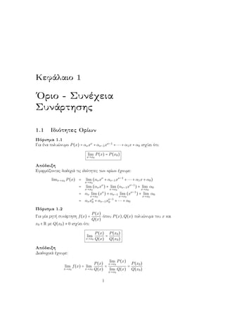 Κεφάλαιο 1
΄Οριο - Συνέχεια
Συνάρτησης
1.1 Ιδιότητες Ορίων
Πόρισμα 1.1
Για ένα πολυώνυμο P(x) = ανxν
+ αν−1xν−1
+ ⋅⋅⋅ + α1x + α0 ισχύει ότι:
lim
x→x0
P(x) = P(x0)
Απόδειξη
Εφαρμόζοντας διαδιχιά τις ιδιότητες των ορίων έχουμε:
limx→x0 P(x) = lim
x→x0
(ανxν
+ αν−1xν−1
+ ⋅⋅⋅ + α1x + α0)
= lim
x→x0
(ανxν
) + lim
x→x0
(αν−1xν−1
) + lim
x→x0
α0
= αν lim
x→x0
(xν
) + αν−1 lim
x→x0
(xν−1
) + lim
x→x0
α0
= ανxν
0 + αν−1xν−1
0 + ⋅⋅⋅ + α0
Πόρισμα 1.2
Για μία ρητή συνάρτηση f(x) =
P(x)
Q(x)
όπου P(x),Q(x) πολυώνυμα του x και
x0 ∈ R με Q(x0) ≠ 0 ισχύει ότι:
lim
x→x0
P(x)
Q(x)
=
P(x0)
Q(x0)
Απόδειξη
Διαδοχικά έχουμε:
lim
x→x0
f(x) = lim
x→x0
P(x)
Q(x)
=
lim
x→x0
P(x)
lim
x→x0
Q(x)
=
P(x0)
Q(x0)
1
 