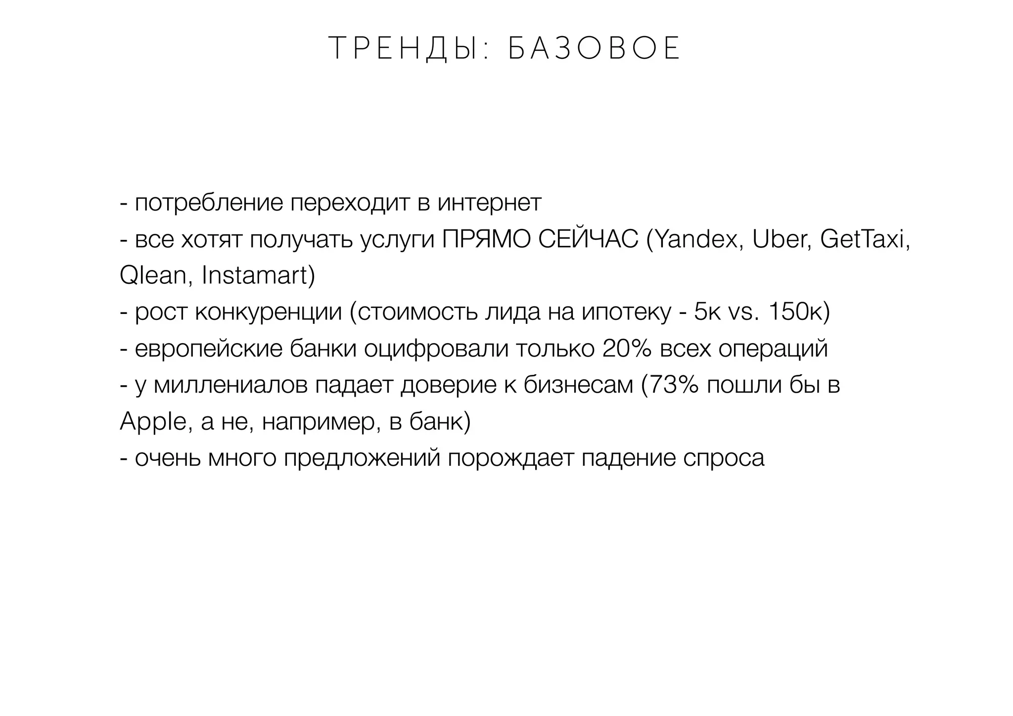 - потребление переходит в интернет
- все хотят получать услуги ПРЯМО СЕЙЧАС (Yandex, Uber, GetTaxi,
Qlean, Instamart)
- рост конкуренции (стоимость лида на ипотеку - 5к vs. 150к)
- европейские банки оцифровали только 20% всех операций
- у миллениалов падает доверие к бизнесам (73% пошли бы в
Apple, а не, например, в банк)
- очень много предложений порождает падение спроса
ТРЕНДЫ : БАЗОВОЕ
 