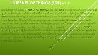 INTERNET OF THINGS (IOT) คืออะไร
อินเทอร์เน็ตของสรรพสิ่ง (อังกฤษ: Internet of Things) หรือ ไอโอที (IoT) หมายถึงเครือข่ายของวัตถุ อุปกรณ์ พาหนะ สิ่ง
ปลูกสร้าง และสิ่งของอื่นๆ ที่มีวงจรอิเล็กทรอนิกส์ ซอฟต์แวร์ เซ็นเซอร์ และการเชื่อมต่อกับเครือข่าย ฝังตัวอยู่ และทาให้วัตถุเหล่านั้นสามารถ
เก็บบันทึกและแลกเปลี่ยนข้อมูลได้[1] อินเทอร์เน็ตของสรรพสิ่งทาให้วัตถุสามารถรับรู้สภาพแวดล้อมและถูกควบคุมได้จากระยะไกลผ่าน
โครงสร้างพื้นฐานเครือข่ายที่มีอยู่แล้ว[2] ทาให้เราสามารถผสานโลกกายภาพกับระบบคอมพิวเตอร์ได้แนบแน่นมากขึ้น ผลที่ตามมาคือ
ประสิทธิภาพ ความแม่นยา และประโยชน์ทางเศรษฐกิจที่เพิ่มมากขึ้น[3][4][5][6][7][8] เมื่อ IoT ถูกเสริมด้วยเซ็นเซอร์และแอคชูเอเตอร์ซึ่ง
สามารถเปลี่ยนลักษณะทางกลได้ตามการกระตุ้น ก็จะกลายเป็นระบบที่ถูกจัดประเภทโดยทั่วไปว่าระบบไซเบอร์-กายภาพ (cyber-
physical system) ซึ่งรวมถึงเทคโนโลยีอย่าง กริดไฟฟ้าอัจริยะ (สมาร์ตกริด) บ้านอัจฉริยะ (สมาร์ตโฮม) ระบบขนส่งอัจฉริยะ
(อินเทลลิเจนต์ทรานสปอร์ต) และเมืองอัจฉริยะ (สมาร์ตซิตี้) วัตถุแต่ละชิ้นสามารถถูกระบุได้โดยไม่ซ้ากันผ่านระบบคอมพิวเตอร์ฝังตัว และ
สามารถทางานร่วมกันได้บนโครงสร้างพื้นฐานอินเทอร์เน็ตที่มีอยู่แล้วในปัจจุบัน ผู้เชี่ยวชาญประเมินว่าเครือข่ายของสรรพสิ่งจะมีวัตถุเกือบ
50,000 ล้านชิ้นภายในปี 2020[9]
 