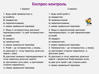 Експрес-контроль
1 варіант 2 варіант
1. Будь-який прямокутник є:
а) ромбом;
б) квадратом;
в) паралелограмом;
г) немає правильної відповіді.
1. Будь-який ромб є:
а) квадратом;
б) прямокутником;
в) паралелограмом;
г) немає правильної відповіді.
2. Якщо в чотирикутнику діагоналі
перпендикулярні, то цей чотирикутник -
а) ромб;
б) квадрат;
в) прямокутник;
г) немає правильної відповіді.
2. Якщо в паралелограмі діагоналі
перпендикулярні, то цей паралелограм:
а) ромб;
б) квадрат;
в) прямокутник;
г) немає правильної відповіді.
3. Ромб – це чотирикутник, у якому…
а) діагоналі в точці перетину діляться
навпіл і рівні;
б) діагоналі взаємно перпендикулярні і в
точці перетину діляться навпіл;
в) протилежні кути рівні, а протилежні
сторони паралельні;
г) немає правильної відповіді.
3. Прямокутник – це чотирикутник, у якому:
а) протилежні сторони паралельні, а
діагоналі рівні;
б) діагоналі в точці перетину діляться
навпіл і являються бісектрисами кутів;
в) два кути прямі і дві сторони рівні;
г) немає правильної відповіді.
 