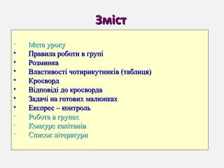 ЗмістЗміст
• Мета урокуМета уроку
• Правила роботи в групіПравила роботи в групі
• РозминкаРозминка
• Властивості чотирикутників (таблиця)Властивості чотирикутників (таблиця)
• КросвордКросворд
• Відповіді до кросвордаВідповіді до кросворда
• Задачі на готових малюнкахЗадачі на готових малюнках
• Експрес – контрольЕкспрес – контроль
• Робота в групахРобота в групах
• Конкурс капітанівКонкурс капітанів
• Список літературиСписок літератури
 