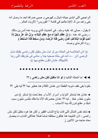 ‫باملقسوم‬ ‫الرضا‬ ‫الثامن‬ ‫العدد‬
4
‫انه‬ ‫وصل‬ ‫ما‬ ‫لحد‬ ‫صرافه‬ ‫صبى‬ ‫و‬ ‫قهوجى‬ ‫و‬ ‫شيال‬ ‫حياته‬ ‫ابتدى‬ ‫اللى‬ ‫الراجحي‬
.. ‫العالم‬ ‫ألثرياء‬ ”‫الفوربس‬ “ ‫قائمة‬ ‫في‬ ‫701عالميا‬ ‫الـ‬ ‫من‬ ‫واحد‬ ‫بقى‬
‫مالك‬ ‫بن‬ ‫أنس‬ ‫عنه‬ ‫يرويه‬ ‫الذي‬ ‫الحديث‬ ‫في‬ - ‫وسلم‬ ‫عليه‬ ‫هللا‬ ‫صلى‬ - ‫يقول‬ #
‫ا‬َ‫ذ‬ِ‫إ‬ َّ‫ل‬َ‫ج‬َ‫و‬ َّ‫ز‬َ‫ع‬ َ َّ‫ه‬‫للا‬ َّ‫ن‬ِ‫إ‬‫و‬ ،ِ‫ء‬‫ال‬َ‫ب‬ْ‫ل‬‫ا‬ ِ‫م‬َ‫ظ‬ِ‫ع‬ َ‫ع‬َ‫م‬ ِ‫ء‬‫ا‬َ‫ز‬َ‫ج‬ْ‫ل‬‫ا‬ َ‫م‬َ‫ظ‬ِ‫ع‬ َّ‫ن‬ِ‫إ‬ ( : ‫عنه‬ ‫هللا‬ ‫رضي‬ -
) ُ‫ط‬َ‫خ‬َّ‫س‬‫ال‬ ُ‫ه‬َ‫ل‬َ‫ف‬ َ‫ط‬ِ‫خ‬َ‫س‬ ْ‫ن‬َ‫م‬َ‫و‬ ،‫ا‬َ‫ض‬ِّ‫الر‬ ُ‫ه‬َ‫ل‬َ‫ف‬ َ‫ي‬ِ‫ض‬َ‫ر‬ ْ‫ن‬َ‫م‬‫ف‬ ،ْ‫م‬ُ‫ه‬‫ال‬َ‫ت‬ْ‫ب‬‫ا‬ ‫ا‬ً‫م‬ْ‫و‬َ‫ق‬ َّ‫ب‬َ‫ح‬َ‫أ‬
‫وحسنه‬ ‫الترمذي‬ ‫رواه‬
‫تمام‬ ‫بقلبك‬ ‫راضى‬ ‫لكن‬ ‫متقبل‬ ‫مش‬ ‫انت‬ ‫لو‬ ‫دى‬ ‫الحاله‬ ‫فى‬ ‫الخالصه‬ ‫اذن‬ ((
‫ربنا‬ ‫اللى‬ ‫طريقك‬ ‫فى‬ ‫ماشى‬ ‫و‬ ‫جدا‬ ‫صحيه‬ ‫حاله‬ ‫فى‬ ‫انت‬ ← ‫اذن‬ ‫الرضى‬
)) ‫بيها‬ ‫مقتنع‬ ‫تكون‬ ‫عشان‬ ‫كاتبهالك‬
● ● ● ● ● ● ● ● ● ● ● ● ● ● ● ● ● ● ● ●
‫؟؟‬ ) ‫راضى‬ ‫مش‬ ‫لكن‬ ‫متقبل‬ ‫انا‬ ‫لو‬ ( ‫التانيه‬ ‫الحاله‬ ‫اما‬ ◄◄
------------------------------------------------------
‫؟؟‬ ‫بقى‬ ‫ليه‬ ‫؟؟‬ ‫جدا‬ ‫خطير‬ ‫هنا‬ ‫الكالم‬ ‫عشان‬ ‫دى‬ ‫النقطة‬ ‫شويه‬ ‫نقف‬ ‫بقى‬ ‫خلونا‬
‫دى‬ )) ‫تستتر‬ (( ‫تحت‬ ‫حط‬ ‫و‬ ‫األنــا‬ ‫أسرار‬ ‫و‬ ‫النوايا‬ ‫بتستتر‬ ‫هنا‬ ‫عشان‬ ●
‫سبب‬ ‫مليون‬ ‫بتلبس‬ ‫بتاعتك‬ ‫األنا‬ ‫حضرتك‬ ‫عشان‬ ‫؟؟‬ ‫ليه‬ .. ‫خط‬ ‫و‬ ‫خط‬ ‫مليون‬
.. ‫االسباب‬ ‫بيه‬ ‫تبررلك‬ ‫مقنع‬ ‫و‬ ‫شيك‬
‫مش‬ ‫لكن‬ ‫متقبل‬ ‫هوه‬ ‫هنا‬ ‫لكن‬ ‫و‬ ‫الفقير‬ ‫الشاب‬ ‫بتاع‬ ‫فات‬ ‫اللى‬ ‫المثال‬ ‫نفس‬ ‫ناخد‬ ●
‫يحصل‬ ‫ده‬ ‫الشاب‬ ‫هنالقى‬ ‫فمثال‬ ‫تماما‬ ‫مختلفه‬ ‫هتكون‬ ‫هنا‬ ‫النتيجه‬ ‫اذن‬ ، ‫راضى‬
↓ ‫االثنين‬ ‫من‬ ‫حاجه‬ ‫معاه‬
 