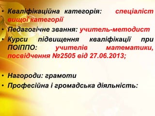 • Кваліфікаційна категорія: спеціаліст
вищої категорії
• Педагогічне звання: учитель-методист
• Курси підвищення кваліфікації при
ПОІППО: учителів математики,
посвідчення №2505 від 27.06.2013;
• Нагороди: грамоти
• Професійна і громадська діяльність:
 