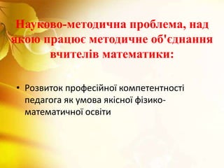 Науково-методична проблема, над
якою працює методичне об'єднання
вчителів математики:
• Розвиток професійної компетентності
педагога як умова якісної фізико-
математичної освіти
 
