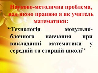 Науково-методична проблема,
над якою працюю я як учитель
математики:
“Технологія модульно-
блочного навчання при
викладанні математики у
середній та старшій школі”
 