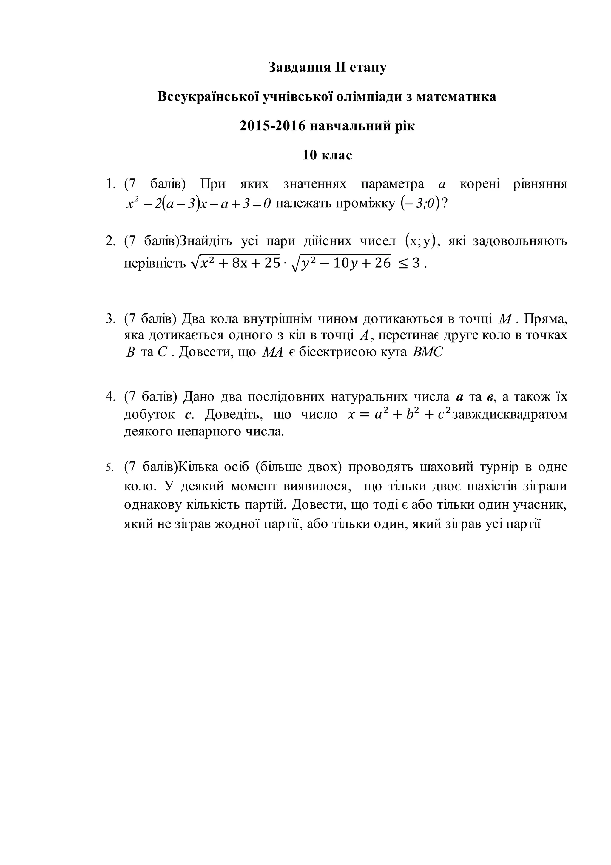 Завдання ІІ етапу
Всеукраїнської учнівської олімпіади з математика
2015-2016 навчальний рік
10 клас
1. (7 балів) При яких значеннях параметра а корені рівняння
  03ax3a2x2
 належать проміжку  0;3 ?
2. (7 балів)Знайдіть усі пари дійсних чисел  y;x , які задовольняють
нерівність √ 𝑥2 + 8x + 25 ∙ √ 𝑦2 − 10𝑦 + 26 ≤ 3 .
3. (7 балів) Два кола внутрішнім чином дотикаються в точці M . Пряма,
яка дотикається одного з кіл в точці A, перетинає друге коло в точках
B та С . Довести, що MA є бісектрисою кута BMC
4. (7 балів) Дано два послідовних натуральних числа а та в, а також їх
добуток с. Доведіть, що число 𝑥 = 𝑎2
+ 𝑏2
+ 𝑐2
завждиєквадратом
деякого непарного числа.
5. (7 балів)Кілька осіб (більше двох) проводять шаховий турнір в одне
коло. У деякий момент виявилося, що тільки двоє шахістів зіграли
однакову кількість партій. Довести, що тоді є або тільки один учасник,
який не зіграв жодної партії, або тільки один, який зіграв усі партії
 