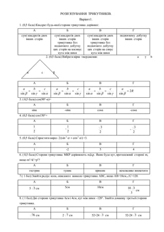 РОЗВ’ЯЗУВАННЯ ТРИКУТНИКІВ.
Варіант1.
1. (0,5 бала) Квадрат будь-якоїсторони трикутника дорівнює:
А Б В Г
сумі квадратів двох
інших сторін
сумі квадратів двох
інших сторін
трикутника без
подвоєного добутку
цих сторін на косинус
кута між ними
сумі квадратів двох
інших сторін
трикутника без
подвоєного добутку
цих сторін на синус
кута між ними
подвоєному добутку
інших сторін
2. (0,5 бала) Вибративірне твердження: a γ b
α c β
А Б В Г
 sinsinsin
cba

 sinsinsin
cba

 sinsinsin
cba
 R
a
2
sin


3. ( 0,5 бала) cos(90°-α)=
А Б В Г
sinα -sinα cosα -cosα
4. (0,5 бала) cos150°=
А Б В Г
2
1
-
2
1
2
3
-
2
3
5. (0,5 бала) Спростити вираз 2 )cos(sin 22
  +3.
А Б В Г
1 -2 5 4
6. ( 0,5 бала) Сторони трикутника МКР дорівнюють m,k,p. Яким буде кут,протилежний стороні m,
якщо m2
>k2
+p2
?
А Б В Г
гострим тупим прямим неможливо визначити
7.( 1 бал) Знайти радіус кола, описаного навколо трикутника АВС, якщо АВ=10см,С=120.
А Б В Г
5 3 см 5см 10см
3
310
см
8. ( 1 бал) Дві сторони трикутника 6см і 4см, кут між ними -120°. Знайти довжину третьоїсторони
трикутника.
А Б В Г
76 см 2 7 см 52+24 3 см 52-24 3 см
 