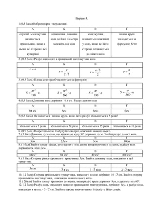 Варіант3.
1.(0,5 бала) Вибративірне твердження:
А Б В Г
опуклий многокутник
називається
правильним, якщо в
нього всі сторони і всі
кути рівні
відношення довжини
кола до його діаметра
залежить від кола
многокутник
називається вписаним
у коло, якщо всі його
сторони дотикаються
до даного кола
площа круга
знаходиться за
формулою S=πr
2. (0.5 бала) Радіус вписаного в правильний шестикутник кола
А Б В Г
ar 
32
a
r 
2
3a
r 
2
a
r 
3. (0.5 бала) Площа сектора обчислюється за формулою
А Б В Г
n
r
S 
180
2

n
r
S 
360
2

n
r
S 
180
 n
r
S 
360

4.(0,5 бала) Довжина кола дорівнює 16 см. Радіус даного кола
А Б В Г
8π cм 8см 4см; 6см
5.(0,5 бала) Як зміниться площа круга, якщо його радіус збільшиться в 5 разів?
А Б В Г
збільшиться в 5 разів збільшиться в 5π рази збільшиться в 25 разів збільшиться в 10 разів
6. (0,5 бала) Накресліть коло. Побудуйте квадрат,описаний навколо нього.
7. ( 1 бал) Довжина дуги кола, що відповідає куту 36° дорівнює π см. Знайти радіус даного кола.
А Б В Г
3см 2,5см 5см 10см
8. (1 бал) Знайти площу кільця, розміщеного між двома концентричними колами, радіуси яких
дорівнюють 3см і 7см.
А Б В Г
4πсм2
8π см2
40 см2
40π см2
9. ( 1 бал) Сторона рівностороннього трикутника 3см. Знайти довжину кола, вписаного в цей
трикутник.
А Б В Г
3πсм 3 π см 3 3 πсм 2 3 πсм
10. ( 2 бали) Сторона правильного трикутника, вписаного в коло дорівнює 10 3 см. Знайти сторону
правильного шестикутника, описаного навколо цього кола.
11.( 2бали) Знайти площу кругового сегмента,якщо радіус круга дорівнює 8см,а дуга містить 60°.
12. ( 2 бали) Радіус кола, описаного навколо правильного многокутника, дорівнює 6см, а радіус кола,
вписаного в нього, - 3 2 см. Знайти сторону многокутника і кількість його сторін.
 