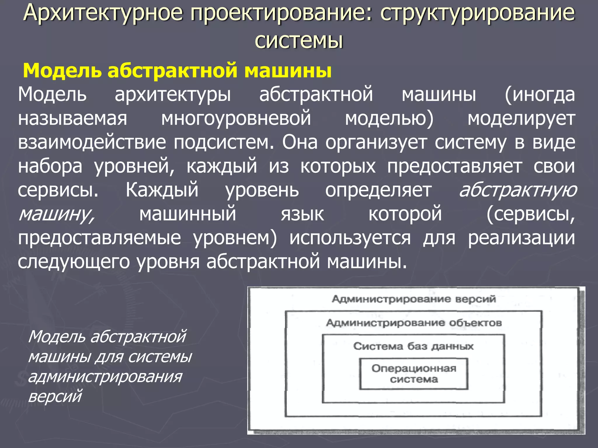 Модель абстрактной машины
Модель архитектуры абстрактной машины (иногда
называемая многоуровневой моделью) моделирует
взаимодействие подсистем. Она организует систему в виде
набора уровней, каждый из которых предоставляет свои
сервисы. Каждый уровень определяет абстрактную
машину, машинный язык которой (сервисы,
предоставляемые уровнем) используется для реализации
следующего уровня абстрактной машины.
Модель абстрактной
машины для системы
администрирования
версий
Архитектурное проектирование: структурирование
системы
 