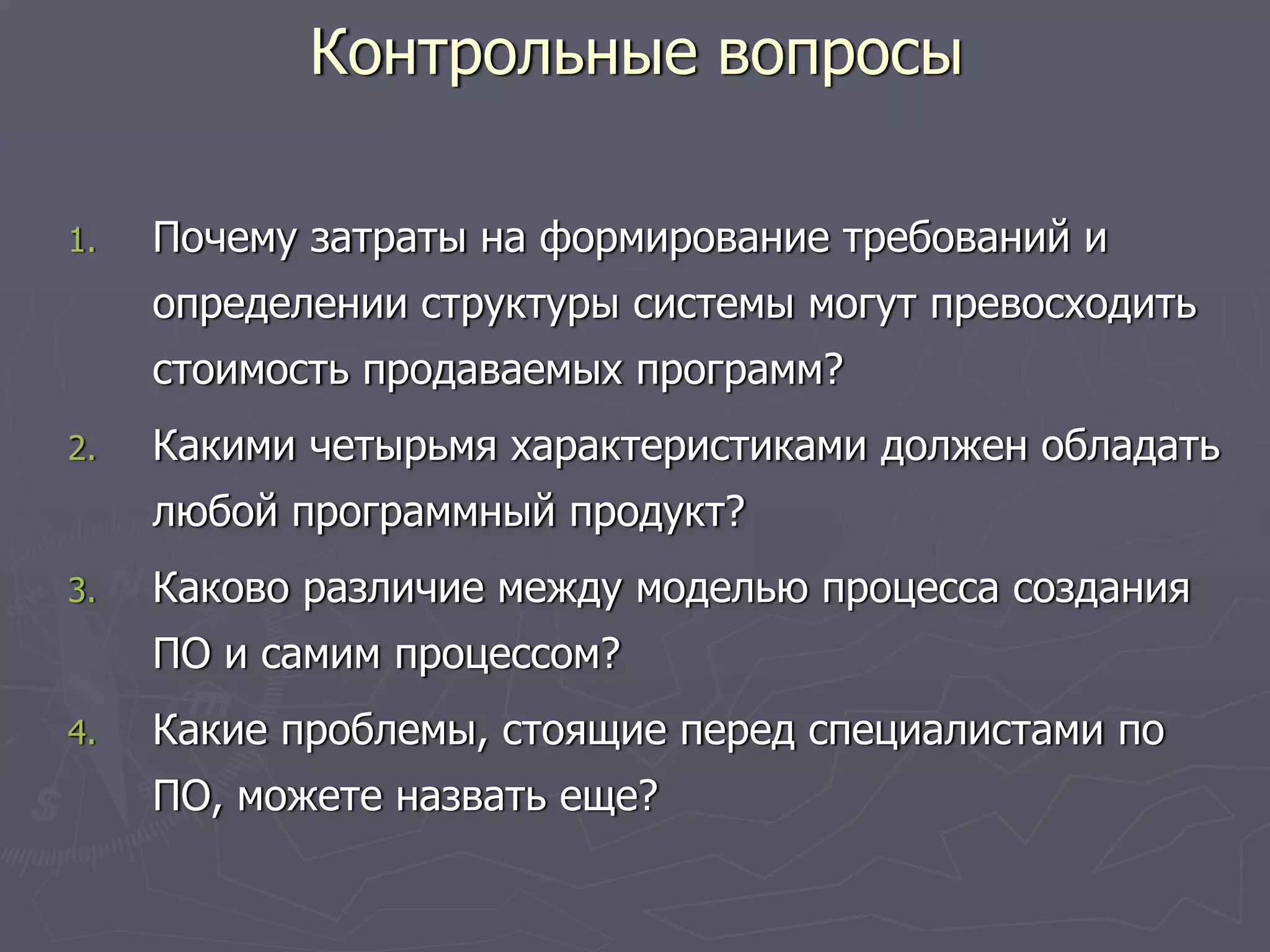 1. Почему затраты на формирование требований и
определении структуры системы могут превосходить
стоимость продаваемых программ?
2. Какими четырьмя характеристиками должен обладать
любой программный продукт?
3. Каково различие между моделью процесса создания
ПО и самим процессом?
4. Какие проблемы, стоящие перед специалистами по
ПО, можете назвать еще?
Контрольные вопросы
 