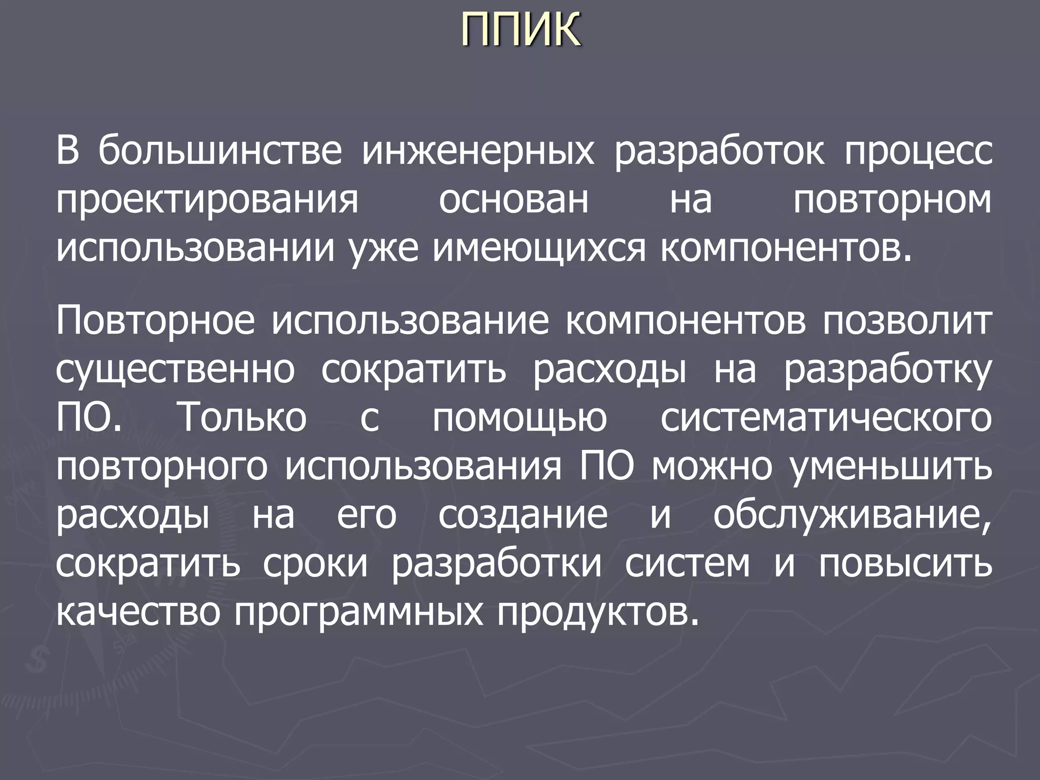 ППИК
В большинстве инженерных разработок процесс
проектирования основан на повторном
использовании уже имеющихся компонентов.
Повторное использование компонентов позволит
существенно сократить расходы на разработку
ПО. Только с помощью систематического
повторного использования ПО можно уменьшить
расходы на его создание и обслуживание,
сократить сроки разработки систем и повысить
качество программных продуктов.
 