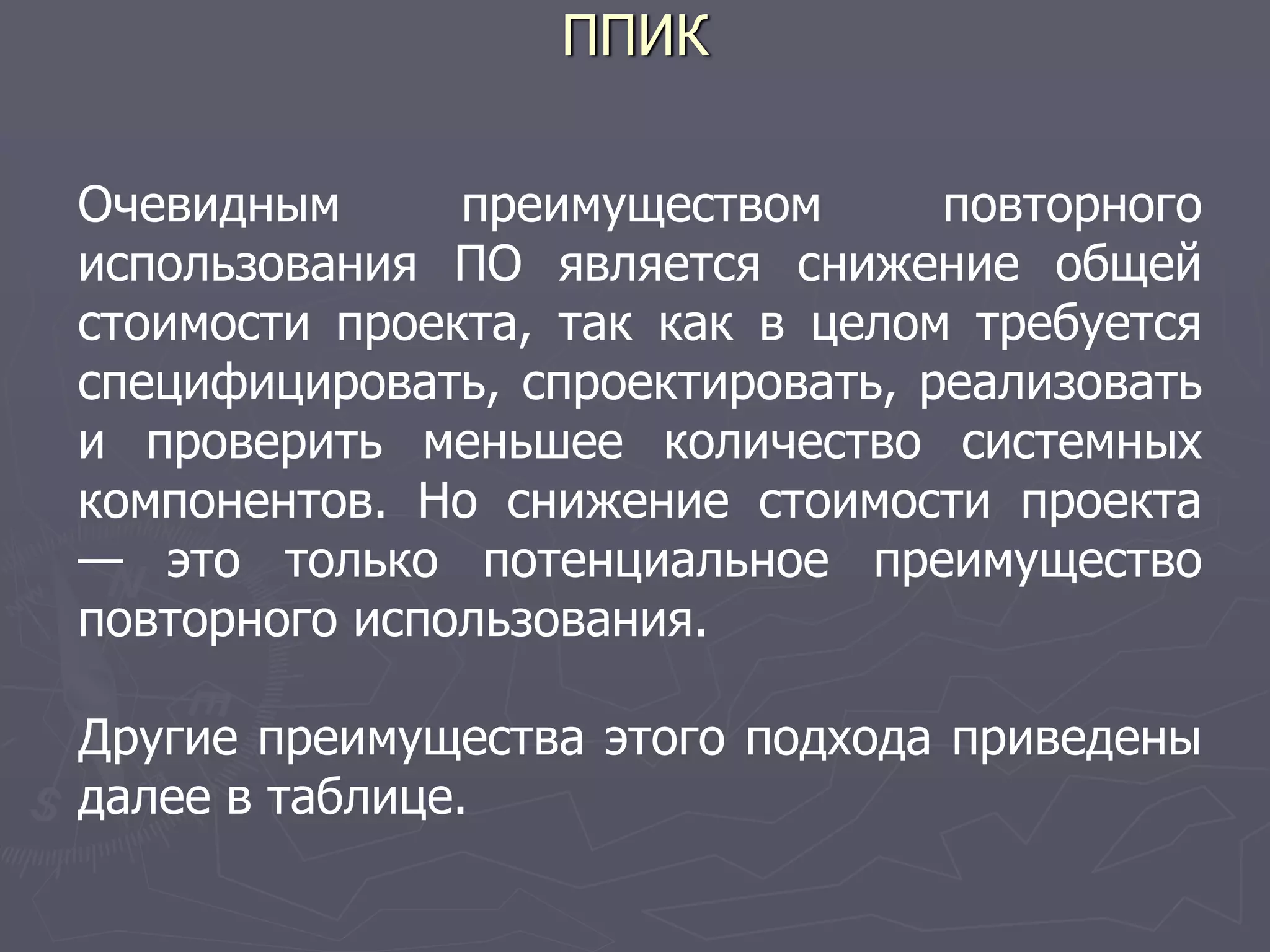 ППИК
Очевидным преимуществом повторного
использования ПО является снижение общей
стоимости проекта, так как в целом требуется
специфицировать, спроектировать, реализовать
и проверить меньшее количество системных
компонентов. Но снижение стоимости проекта
— это только потенциальное преимущество
повторного использования.
Другие преимущества этого подхода приведены
далее в таблице.
 