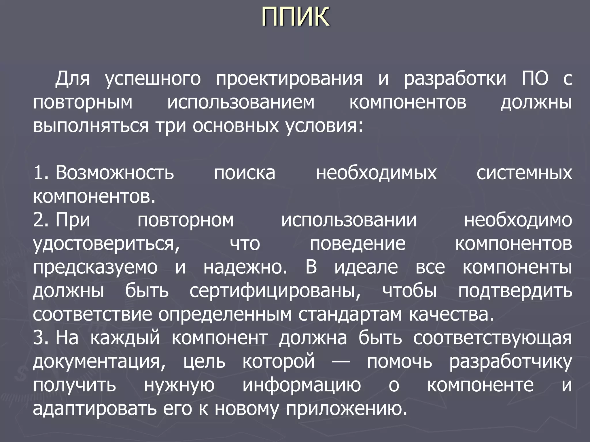 ППИК
Для успешного проектирования и разработки ПО с
повторным использованием компонентов должны
выполняться три основных условия:
1. Возможность поиска необходимых системных
компонентов.
2. При повторном использовании необходимо
удостовериться, что поведение компонентов
предсказуемо и надежно. В идеале все компоненты
должны быть сертифицированы, чтобы подтвердить
соответствие определенным стандартам качества.
3. На каждый компонент должна быть соответствующая
документация, цель которой — помочь разработчику
получить нужную информацию о компоненте и
адаптировать его к новому приложению.
 
