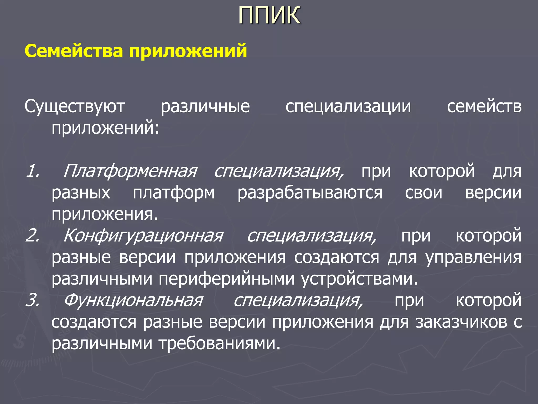 ППИК
Семейства приложений
Существуют различные специализации семейств
приложений:
1. Платформенная специализация, при которой для
разных платформ разрабатываются свои версии
приложения.
2. Конфигурационная специализация, при которой
разные версии приложения создаются для управления
различными периферийными устройствами.
3. Функциональная специализация, при которой
создаются разные версии приложения для заказчиков с
различными требованиями.
 