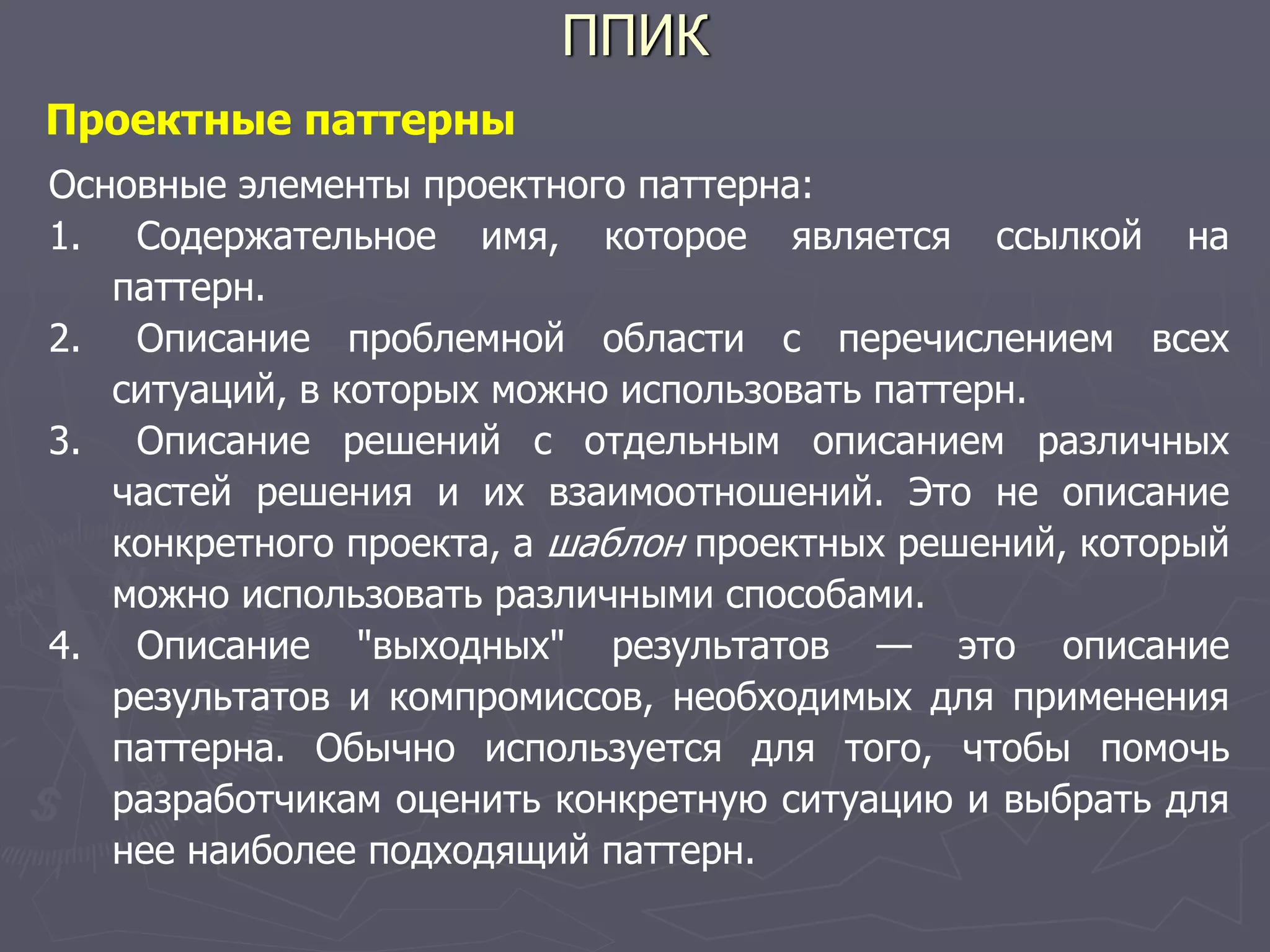 ППИК
Проектные паттерны
Основные элементы проектного паттерна:
1. Содержательное имя, которое является ссылкой на
паттерн.
2. Описание проблемной области с перечислением всех
ситуаций, в которых можно использовать паттерн.
3. Описание решений с отдельным описанием различных
частей решения и их взаимоотношений. Это не описание
конкретного проекта, а шаблон проектных решений, который
можно использовать различными способами.
4. Описание "выходных" результатов — это описание
результатов и компромиссов, необходимых для применения
паттерна. Обычно используется для того, чтобы помочь
разработчикам оценить конкретную ситуацию и выбрать для
нее наиболее подходящий паттерн.
 