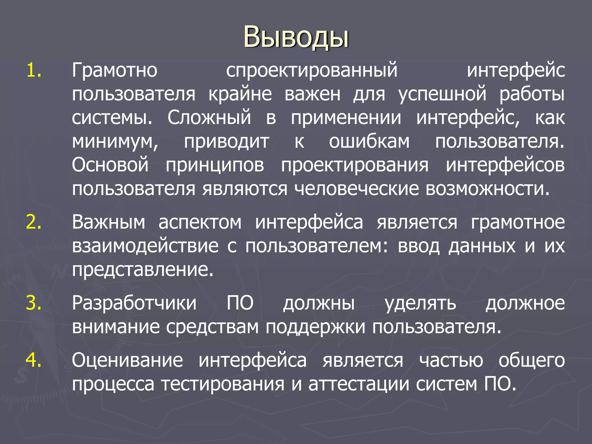 Выводы
1. Грамотно спроектированный интерфейс
пользователя крайне важен для успешной работы
системы. Сложный в применении интерфейс, как
минимум, приводит к ошибкам пользователя.
Основой принципов проектирования интерфейсов
пользователя являются человеческие возможности.
2. Важным аспектом интерфейса является грамотное
взаимодействие с пользователем: ввод данных и их
представление.
3. Разработчики ПО должны уделять должное
внимание средствам поддержки пользователя.
4. Оценивание интерфейса является частью общего
процесса тестирования и аттестации систем ПО.
 