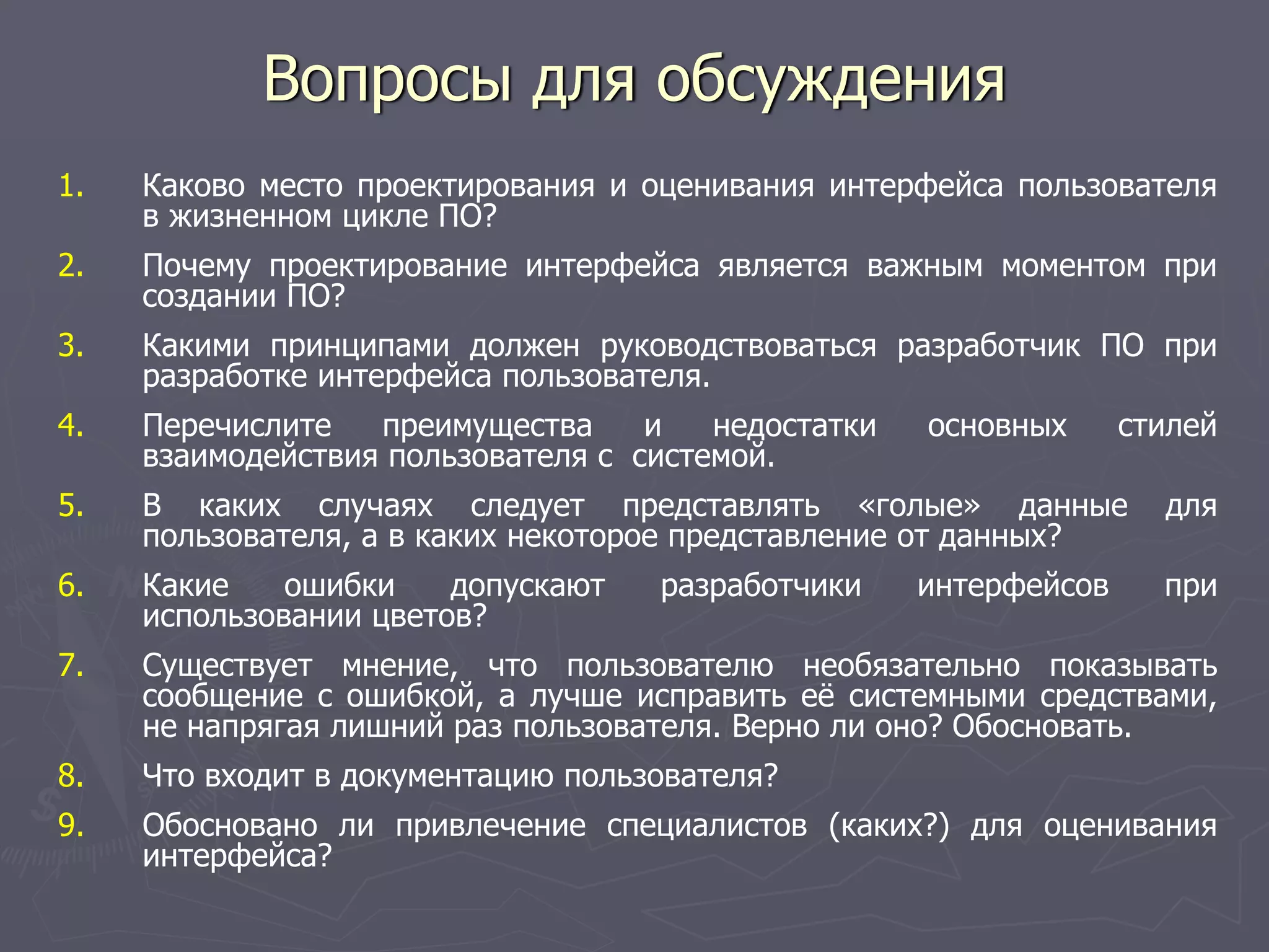Вопросы для обсуждения
1. Каково место проектирования и оценивания интерфейса пользователя
в жизненном цикле ПО?
2. Почему проектирование интерфейса является важным моментом при
создании ПО?
3. Какими принципами должен руководствоваться разработчик ПО при
разработке интерфейса пользователя.
4. Перечислите преимущества и недостатки основных стилей
взаимодействия пользователя с системой.
5. В каких случаях следует представлять «голые» данные для
пользователя, а в каких некоторое представление от данных?
6. Какие ошибки допускают разработчики интерфейсов при
использовании цветов?
7. Существует мнение, что пользователю необязательно показывать
сообщение с ошибкой, а лучше исправить её системными средствами,
не напрягая лишний раз пользователя. Верно ли оно? Обосновать.
8. Что входит в документацию пользователя?
9. Обосновано ли привлечение специалистов (каких?) для оценивания
интерфейса?
 