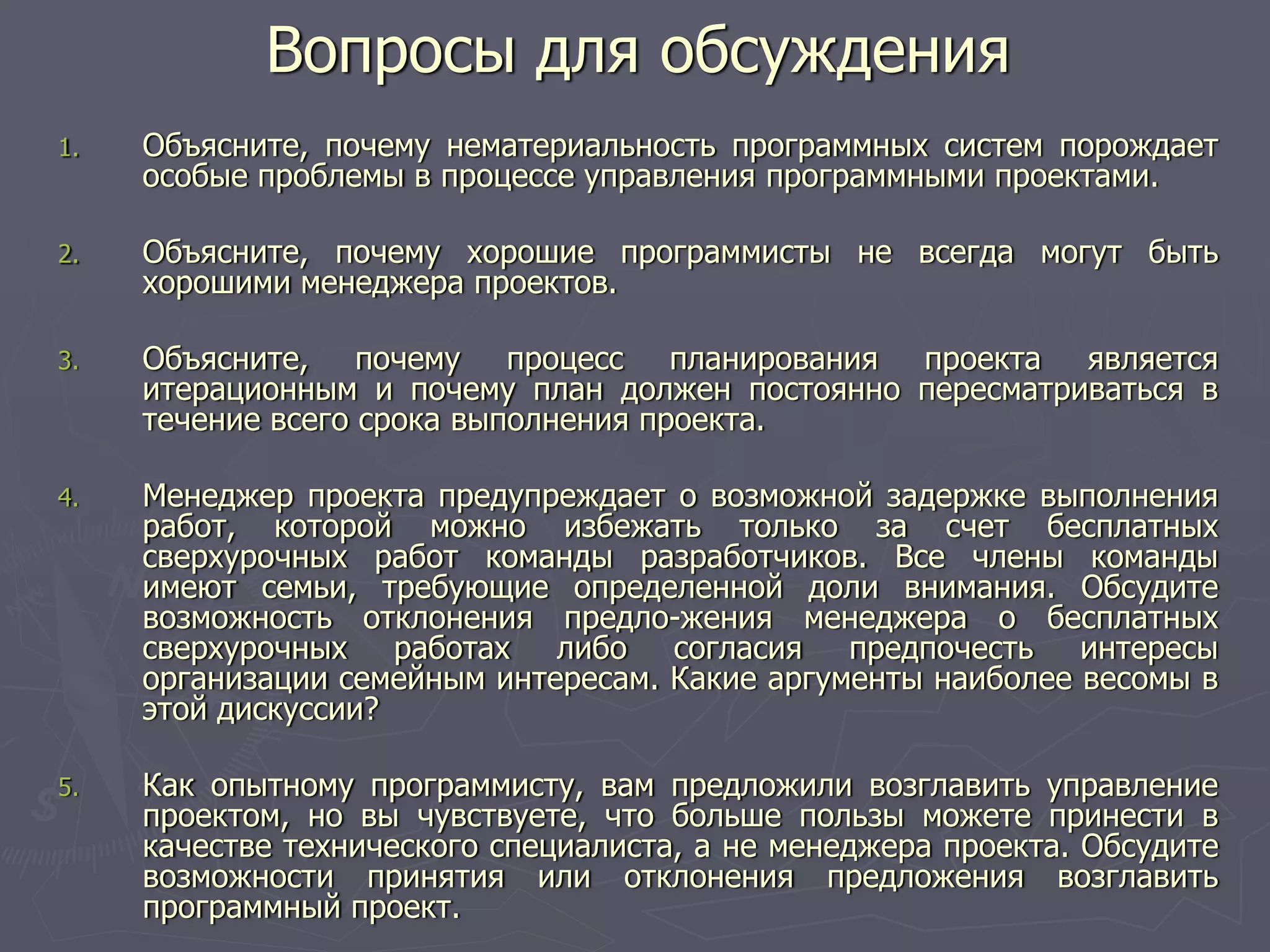 1. Объясните, почему нематериальность программных систем порождает
особые проблемы в процессе управления программными проектами.
2. Объясните, почему хорошие программисты не всегда могут быть
хорошими менеджера проектов.
3. Объясните, почему процесс планирования проекта является
итерационным и почему план должен постоянно пересматриваться в
течение всего срока выполнения проекта.
4. Менеджер проекта предупреждает о возможной задержке выполнения
работ, которой можно избежать только за счет бесплатных
сверхурочных работ команды разработчиков. Все члены команды
имеют семьи, требующие определенной доли внимания. Обсудите
возможность отклонения предло-жения менеджера о бесплатных
сверхурочных работах либо согласия предпочесть интересы
организации семейным интересам. Какие аргументы наиболее весомы в
этой дискуссии?
5. Как опытному программисту, вам предложили возглавить управление
проектом, но вы чувствуете, что больше пользы можете принести в
качестве технического специалиста, а не менеджера проекта. Обсудите
возможности принятия или отклонения предложения возглавить
программный проект.
Вопросы для обсуждения
 