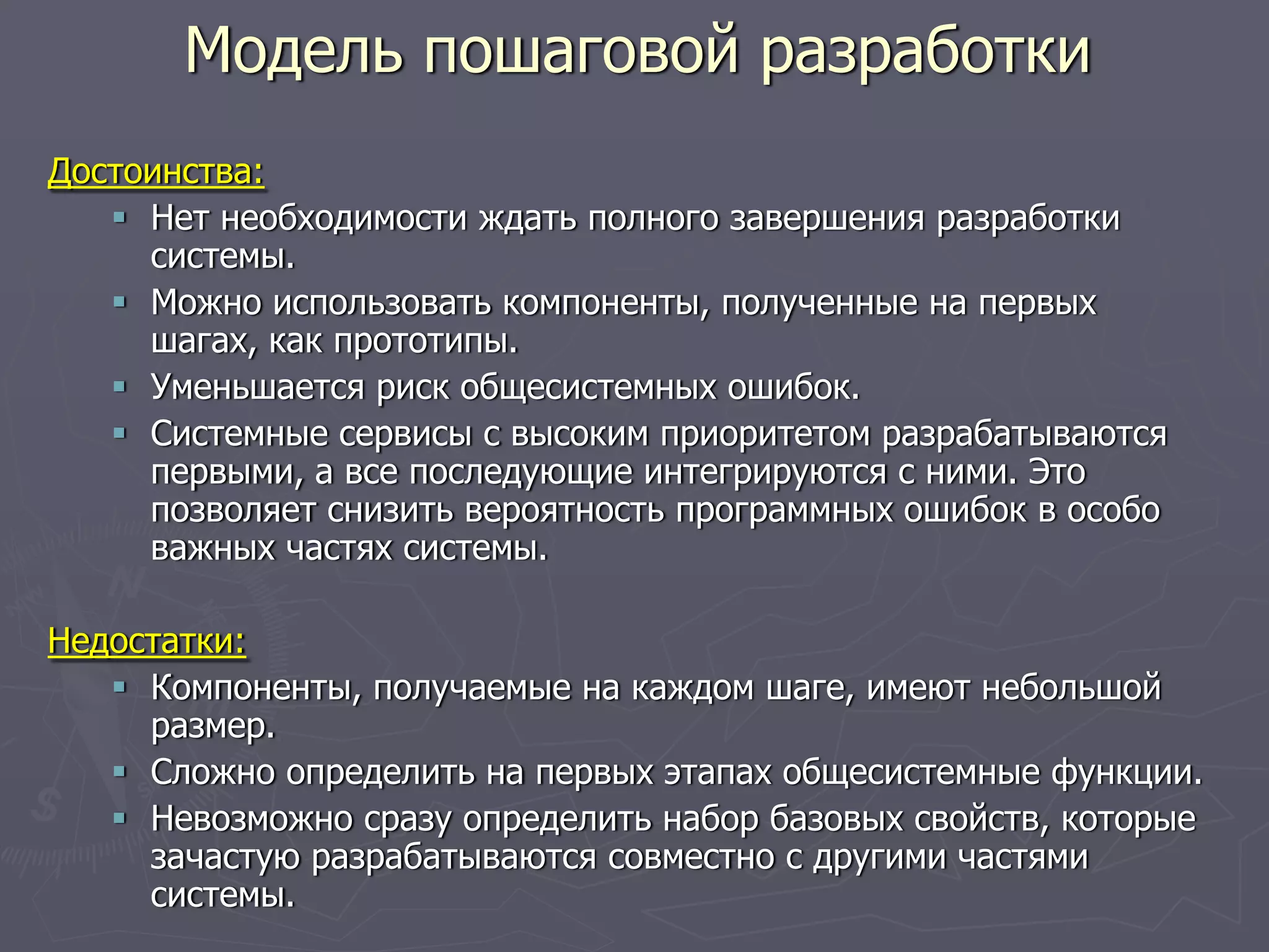 Достоинства:
Нет необходимости ждать полного завершения разработки
системы.
Можно использовать компоненты, полученные на первых
шагах, как прототипы.
Уменьшается риск общесистемных ошибок.
Системные сервисы с высоким приоритетом разрабатываются
первыми, а все последующие интегрируются с ними. Это
позволяет снизить вероятность программных ошибок в особо
важных частях системы.
Недостатки:
Компоненты, получаемые на каждом шаге, имеют небольшой
размер.
Сложно определить на первых этапах общесистемные функции.
Невозможно сразу определить набор базовых свойств, которые
зачастую разрабатываются совместно с другими частями
системы.
Модель пошаговой разработки
 