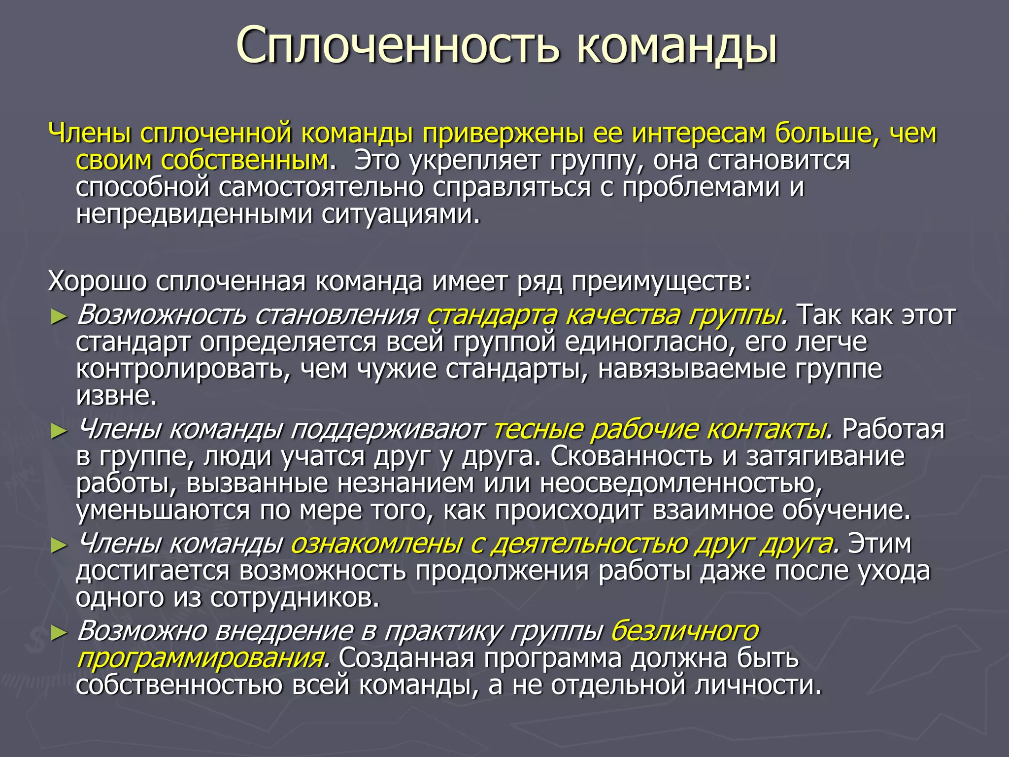 Сплоченность команды
Члены сплоченной команды привержены ее интересам больше, чем
своим собственным. Это укрепляет группу, она становится
способной самостоятельно справляться с проблемами и
непредвиденными ситуациями.
Хорошо сплоченная команда имеет ряд преимуществ:
► Возможность становления стандарта качества группы. Так как этот
стандарт определяется всей группой единогласно, его легче
контролировать, чем чужие стандарты, навязываемые группе
извне.
► Члены команды поддерживают тесные рабочие контакты. Работая
в группе, люди учатся друг у друга. Скованность и затягивание
работы, вызванные незнанием или неосведомленностью,
уменьшаются по мере того, как происходит взаимное обучение.
► Члены команды ознакомлены с деятельностью друг друга. Этим
достигается возможность продолжения работы даже после ухода
одного из сотрудников.
► Возможно внедрение в практику группы безличного
программирования. Созданная программа должна быть
собственностью всей команды, а не отдельной личности.
 