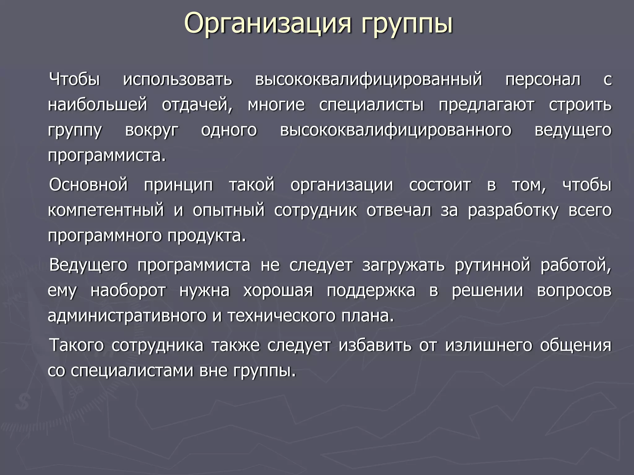 Организация группы
Чтобы использовать высококвалифицированный персонал с
наибольшей отдачей, многие специалисты предлагают строить
группу вокруг одного высококвалифицированного ведущего
программиста.
Основной принцип такой организации состоит в том, чтобы
компетентный и опытный сотрудник отвечал за разработку всего
программного продукта.
Ведущего программиста не следует загружать рутинной работой,
ему наоборот нужна хорошая поддержка в решении вопросов
административного и технического плана.
Такого сотрудника также следует избавить от излишнего общения
со специалистами вне группы.
 
